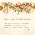 Day 29: Reflect on a time when God protected you. I give them eternal life, and they will never perish. No one can snatch them away from me, John 10:28 NLT