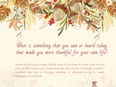 Day 10: What is something that you saw or heard today that made you more thankful for you own life? I know both how to have a little, and I know how to have a lot. In any and all circumstances I have learned the secret of being content—whether well fed or hungry, whether in abundance or in need. Philippians 4:12 HCSB