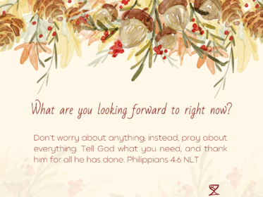 Gratitude Challenge Day 12: What are you looking forward to right now? Don’t worry about anything; instead, pray about everything. Tell God what you need, and thank him for all he has done. Philippians 4:6 NLT