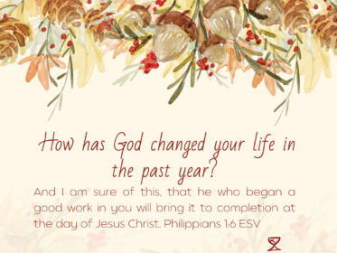 Day 16: How has God changed your life in the past year? And I am sure of this, that he who began a good work in you will bring it to completion at the day of Jesus Christ. Philippians 1:6 ESV