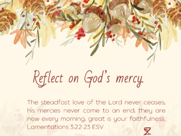 Day 30: Reflect on God’s mercy. The steadfast love of the Lord never ceases; his mercies never come to an end; they are new every morning; great is your faithfulness. Lamentations 3:22-23 ESV